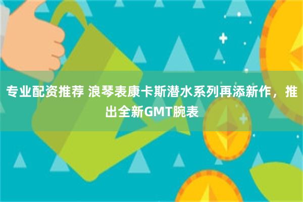 专业配资推荐 浪琴表康卡斯潜水系列再添新作，推出全新GMT腕表