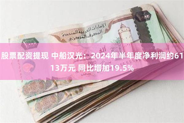 股票配资提现 中船汉光：2024年半年度净利润约6113万元 同比增加19.5%