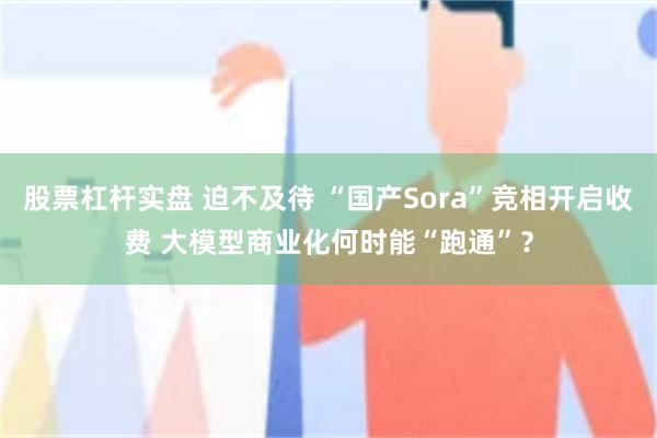 股票杠杆实盘 迫不及待 “国产Sora”竞相开启收费 大模型商业化何时能“跑通”？