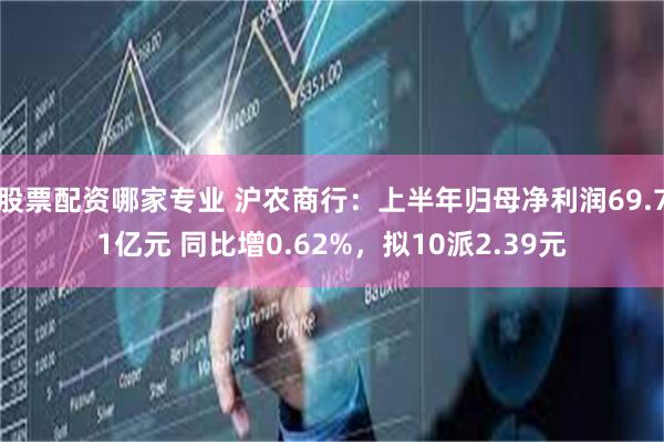 股票配资哪家专业 沪农商行：上半年归母净利润69.71亿元 同比增0.62%，拟10派2.39元