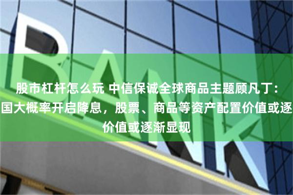 股市杠杆怎么玩 中信保诚全球商品主题顾凡丁：随着美国大概率开启降息，股票、商品等资产配置价值或逐渐显现