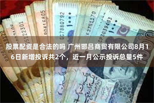 股票配资是合法的吗 广州邯吕商贸有限公司8月16日新增投诉共2个，近一月公示投诉总量5件