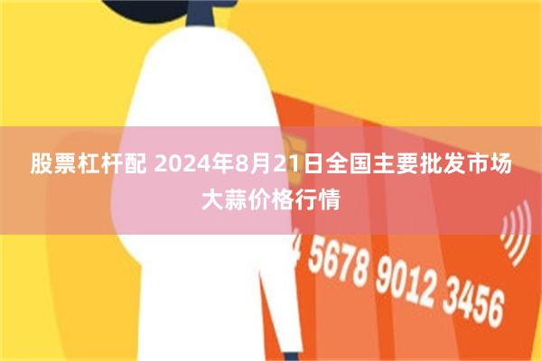 股票杠杆配 2024年8月21日全国主要批发市场大蒜价格行情