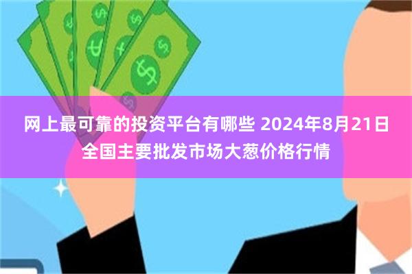 网上最可靠的投资平台有哪些 2024年8月21日全国主要批发市场大葱价格行情