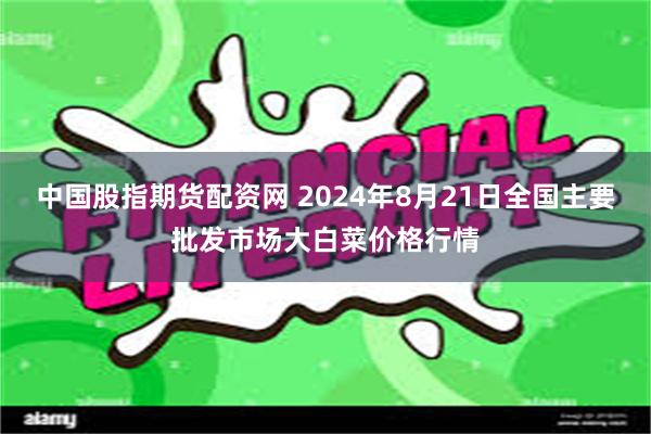 中国股指期货配资网 2024年8月21日全国主要批发市场大白菜价格行情