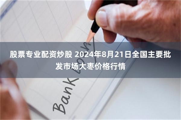 股票专业配资炒股 2024年8月21日全国主要批发市场大枣价格行情