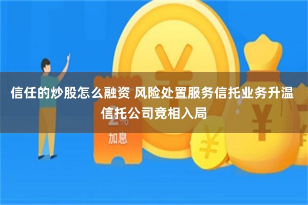 信任的炒股怎么融资 风险处置服务信托业务升温 信托公司竞相入局