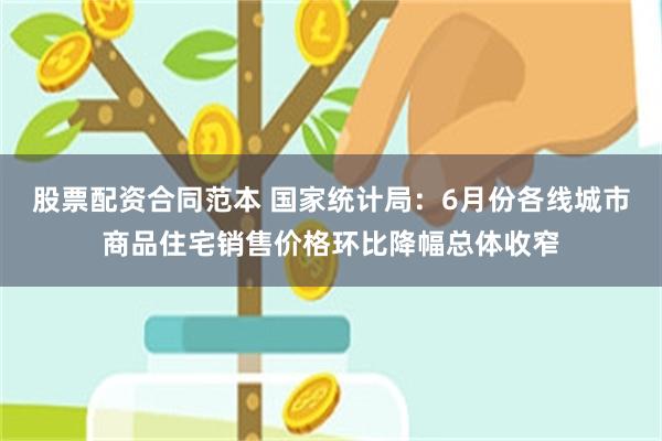 股票配资合同范本 国家统计局：6月份各线城市商品住宅销售价格环比降幅总体收窄