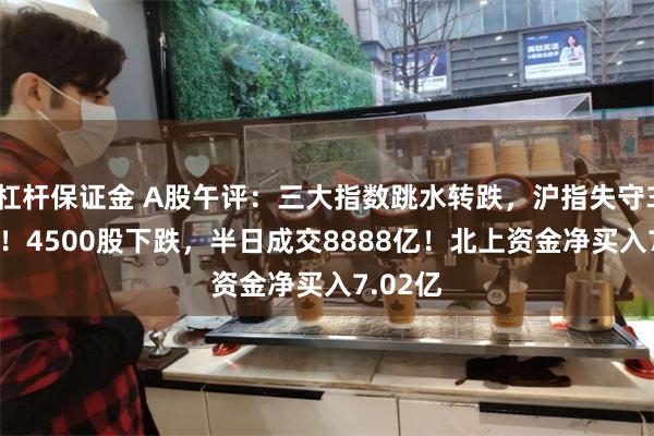 杠杆保证金 A股午评：三大指数跳水转跌，沪指失守3000点！4500股下跌，半日成交8888亿！北上资金净买入7.02亿