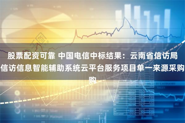 股票配资可靠 中国电信中标结果：云南省信访局信访信息智能辅助系统云平台服务项目单一来源采购