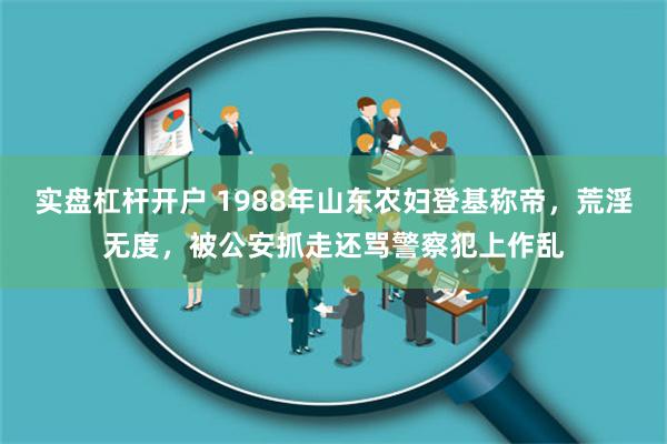 实盘杠杆开户 1988年山东农妇登基称帝，荒淫无度，被公安抓走还骂警察犯上作乱