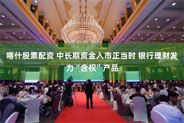 喀什股票配资 中长期资金入市正当时 银行理财发力“含权”产品