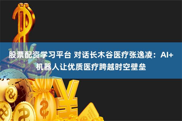 股票配资学习平台 对话长木谷医疗张逸凌：AI+机器人让优质医疗跨越时空壁垒