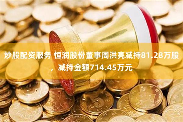 炒股配资服务 恒润股份董事周洪亮减持81.28万股，减持金额714.45万元