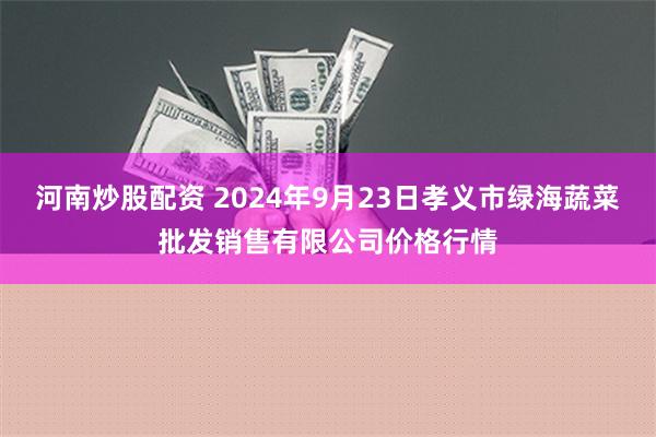 河南炒股配资 2024年9月23日孝义市绿海蔬菜批发销售有限公司价格行情