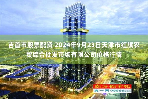 吉首市股票配资 2024年9月23日天津市红旗农贸综合批发市场有限公司价格行情