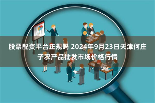 股票配资平台正规吗 2024年9月23日天津何庄子农产品批发市场价格行情