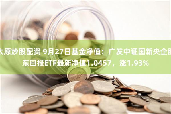 太原炒股配资 9月27日基金净值：广发中证国新央企股东回报ETF最新净值1.0457，涨1.93%