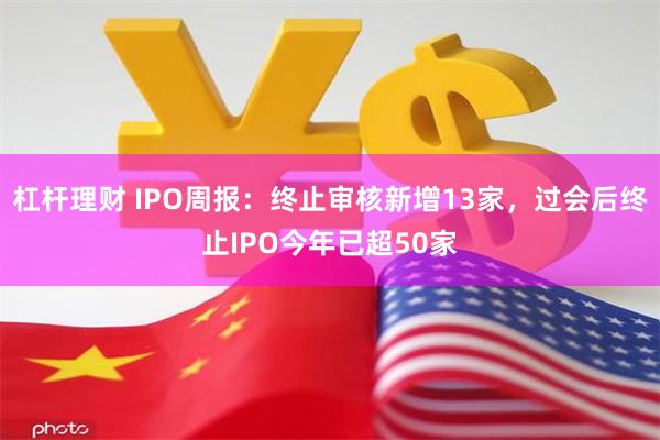 杠杆理财 IPO周报：终止审核新增13家，过会后终止IPO今年已超50家