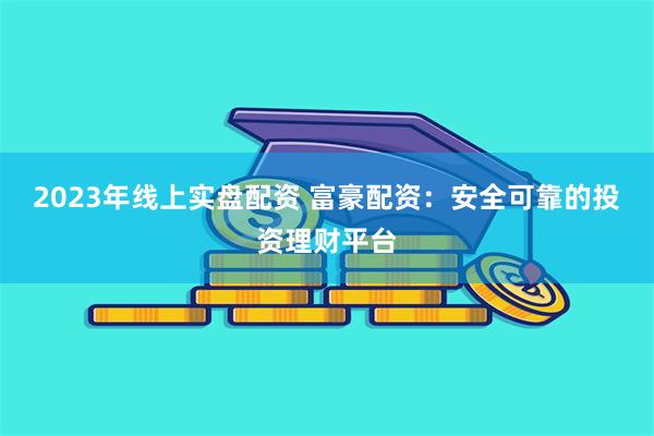 2023年线上实盘配资 富豪配资：安全可靠的投资理财平台