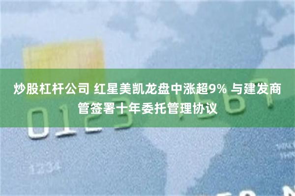 炒股杠杆公司 红星美凯龙盘中涨超9% 与建发商管签署十年委托管理协议