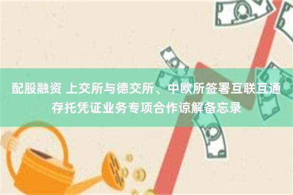 配股融资 上交所与德交所、中欧所签署互联互通存托凭证业务专项合作谅解备忘录