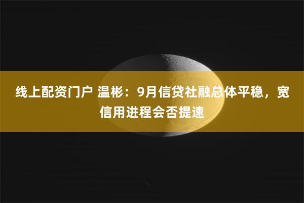 线上配资门户 温彬：9月信贷社融总体平稳，宽信用进程会否提速