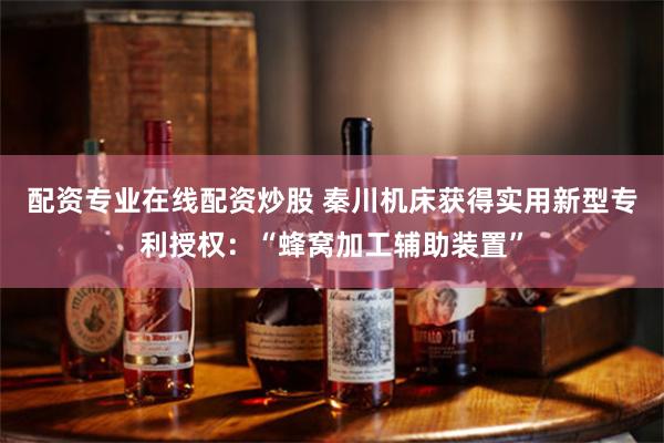 配资专业在线配资炒股 秦川机床获得实用新型专利授权：“蜂窝加工辅助装置”