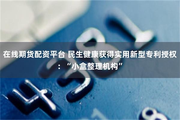 在线期货配资平台 民生健康获得实用新型专利授权：“小盒整理机构”