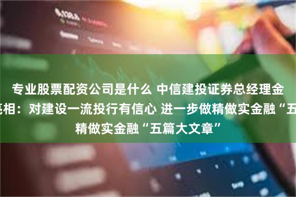 专业股票配资公司是什么 中信建投证券总经理金剑华首次亮相：对建设一流投行有信心 进一步做精做实金融“五篇大文章”