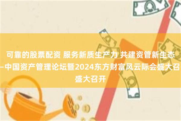 可靠的股票配资 服务新质生产力 共建资管新生态——中国资产管理论坛暨2024东方财富风云际会盛大召开