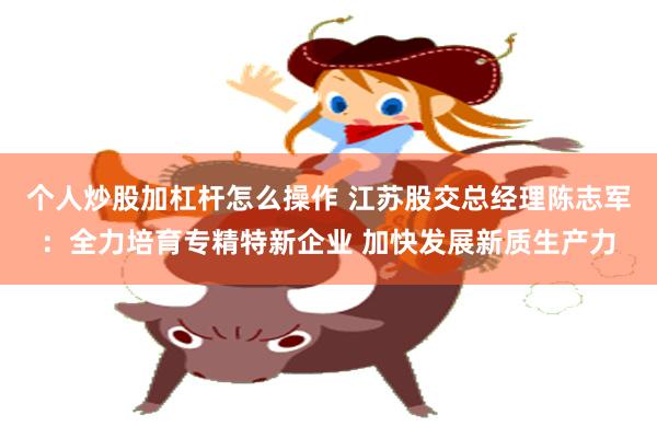 个人炒股加杠杆怎么操作 江苏股交总经理陈志军：全力培育专精特新企业 加快发展新质生产力