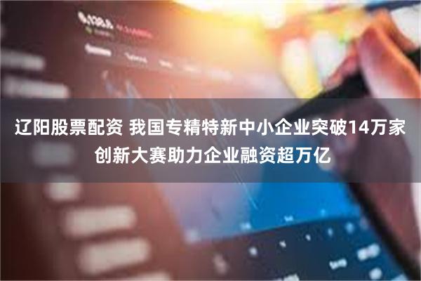 辽阳股票配资 我国专精特新中小企业突破14万家 创新大赛助力企业融资超万亿