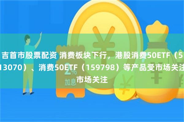 吉首市股票配资 消费板块下行，港股消费50ETF（513070）、消费50ETF（159798）等产品受市场关注