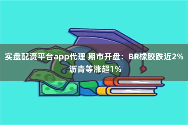 实盘配资平台app代理 期市开盘：BR橡胶跌近2% 沥青等涨超1%