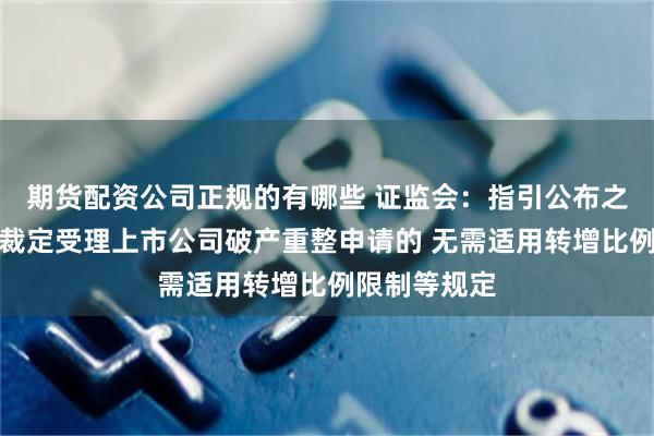 期货配资公司正规的有哪些 证监会：指引公布之日前法院已裁定受理上市公司破产重整申请的 无需适用转增比例限制等规定