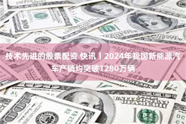 技术先进的股票配资 快讯丨2024年我国新能源汽车产销均突破1280万辆