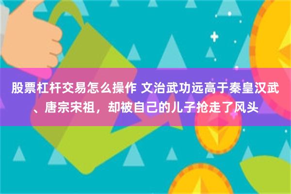 股票杠杆交易怎么操作 文治武功远高于秦皇汉武、唐宗宋祖，却被自己的儿子抢走了风头