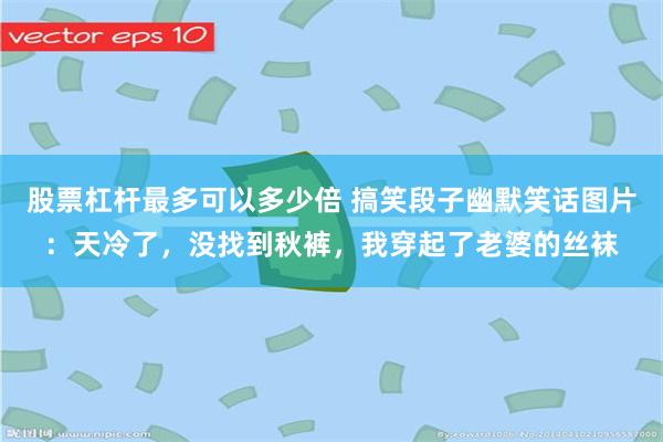 股票杠杆最多可以多少倍 搞笑段子幽默笑话图片：天冷了，没找到秋裤，我穿起了老婆的丝袜