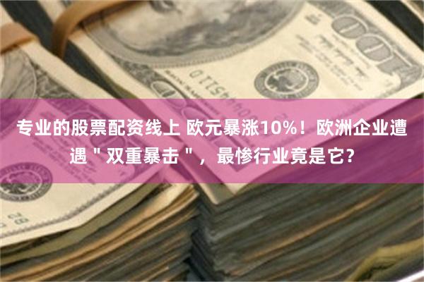 专业的股票配资线上 欧元暴涨10%！欧洲企业遭遇＂双重暴击＂，最惨行业竟是它？