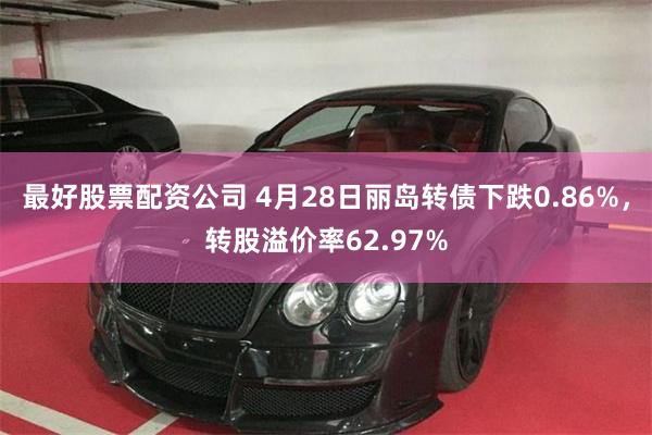 最好股票配资公司 4月28日丽岛转债下跌0.86%，转股溢价率62.97%