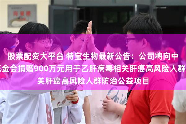 股票配资大平台 特宝生物最新公告：公司将向中国肝炎防治基金会捐赠900万元用于乙肝病毒相关肝癌高风险人群防治公益项目