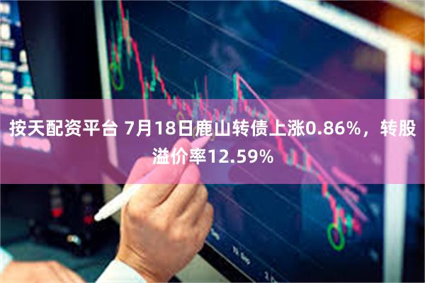 按天配资平台 7月18日鹿山转债上涨0.86%，转股溢价率12.59%
