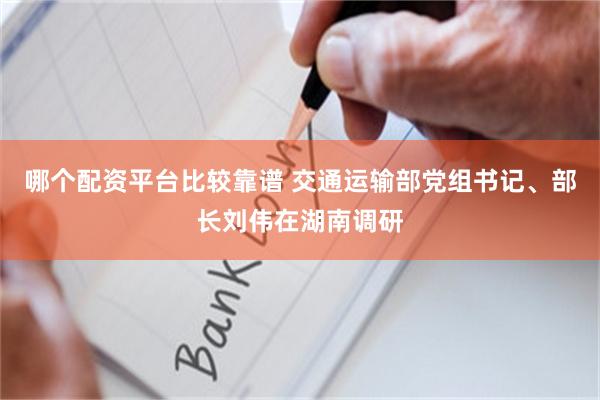 哪个配资平台比较靠谱 交通运输部党组书记、部长刘伟在湖南调研