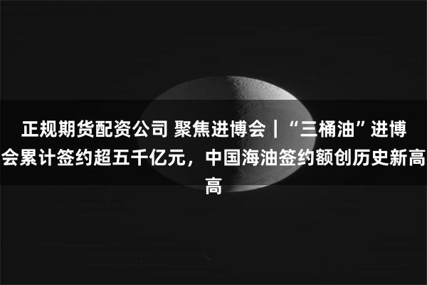 正规期货配资公司 聚焦进博会｜“三桶油”进博会累计签约超五千亿元，中国海油签约额创历史新高